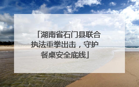 湖南省石门县联合执法重拳出击，守护餐桌安全底线