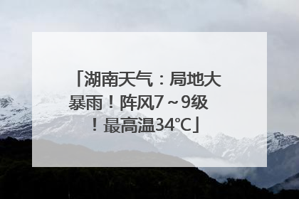 湖南天气：局地大暴雨！阵风7～9级！最高温34℃