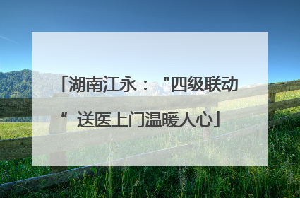 湖南江永：“四级联动”送医上门温暖人心