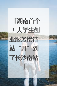 湖南首个！大学生创业服务接待站“开”到了长沙南站