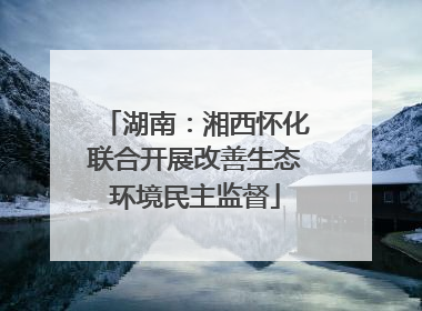 湖南：湘西怀化联合开展改善生态环境民主监督