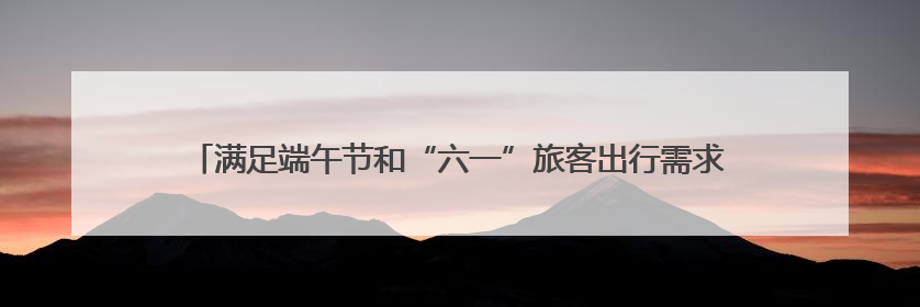 满足端午节和“六一”旅客出行需求 长沙车务段增开始发临客12趟