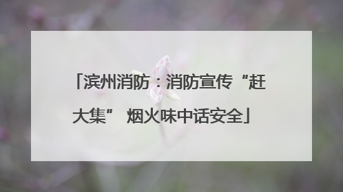 滨州消防：消防宣传“赶大集” 烟火味中话安全