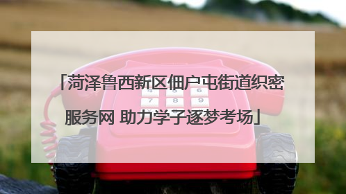 菏泽鲁西新区佃户屯街道织密服务网 助力学子逐梦考场