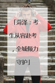 菏泽：考生从容赴考，全城倾力守护
