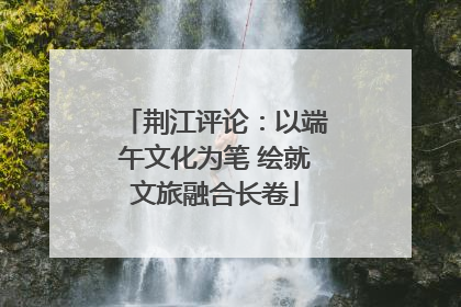 荆江评论：以端午文化为笔 绘就文旅融合长卷