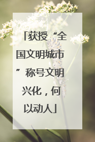 获授“全国文明城市”称号文明 兴化，何以动人