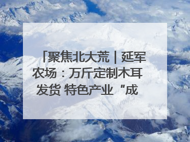 聚焦北大荒｜延军农场：万斤定制木耳发货 特色产业“成绩单”亮眼
