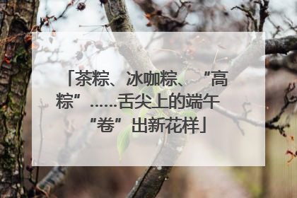 茶粽、冰咖粽、“高粽”……舌尖上的端午“卷”出新花样