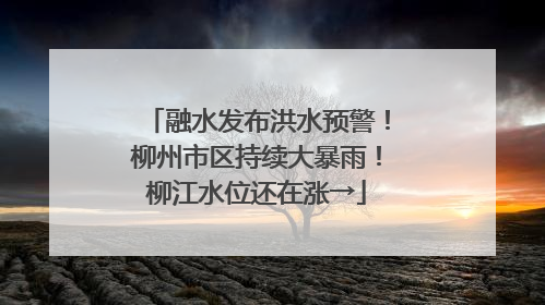 融水发布洪水预警！柳州市区持续大暴雨！柳江水位还在涨→