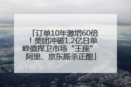 订单10年激增60倍！美团冲破1.2亿日单峰值捍卫市场“王座” 阿里、京东厮杀正酣