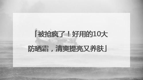 被抢疯了！好用的10大防晒霜，清爽提亮又养肤