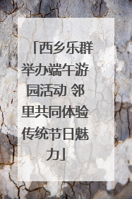 西乡乐群举办端午游园活动 邻里共同体验传统节日魅力