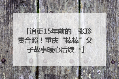 追更15年前的一张珍贵合照！重庆“棒棒”父子故事暖心后续→