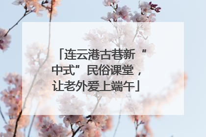 连云港古巷新“中式”民俗课堂，让老外爱上端午