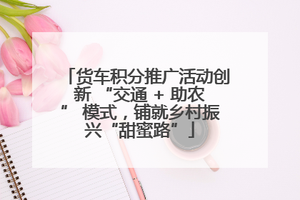 货车积分推广活动创新 “交通 + 助农” 模式，铺就乡村振兴“甜蜜路”