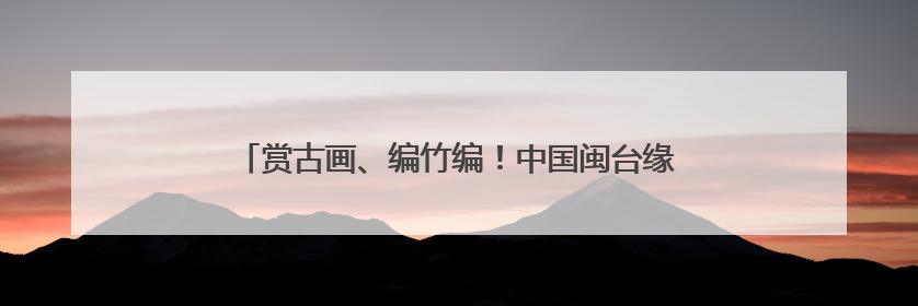 赏古画、编竹编！中国闽台缘博物馆开展端午文化体验活动