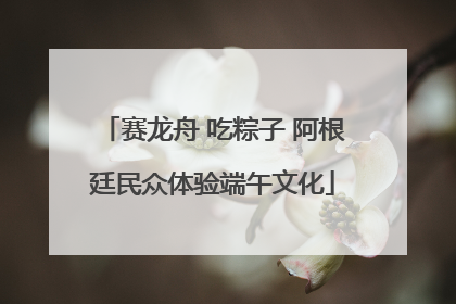 赛龙舟 吃粽子 阿根廷民众体验端午文化