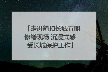 走进箭扣长城五期修缮现场 沉浸式感受长城保护工作