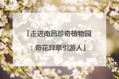 走进南昌珍奇植物园：奇花异草引游人