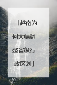 越南为何大幅调整省级行政区划