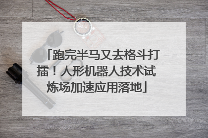 跑完半马又去格斗打擂！人形机器人技术试炼场加速应用落地