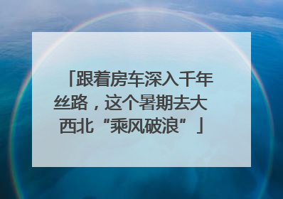跟着房车深入千年丝路，这个暑期去大西北“乘风破浪”