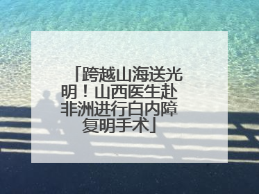跨越山海送光明！山西医生赴非洲进行白内障复明手术