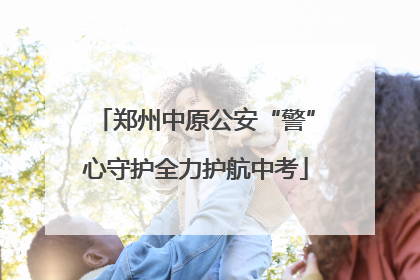 郑州中原公安“警”心守护全力护航中考