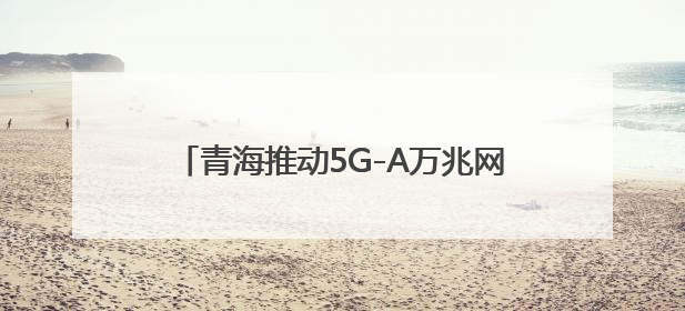 青海推动5G-A万兆网络建设 开启AI+时代