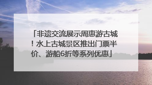 非遗交流展示周惠游古城！水上古城景区推出门票半价、游船6折等系列优惠