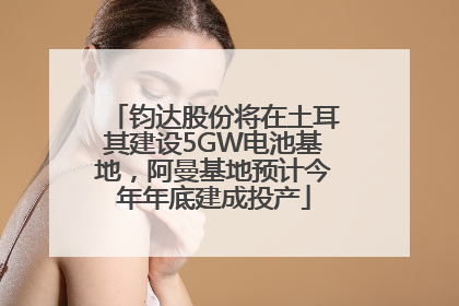 钧达股份将在土耳其建设5GW电池基地，阿曼基地预计今年年底建成投产