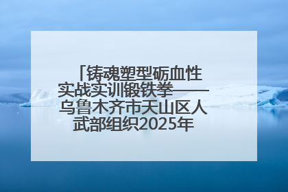 铸魂塑型砺血性 实战实训锻铁拳——乌鲁木齐市天山区人武部组织2025年度民兵集中轮训