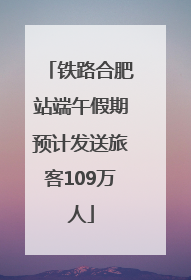 铁路合肥站端午假期预计发送旅客109万人