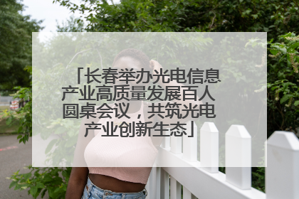 长春举办光电信息产业高质量发展百人圆桌会议，共筑光电产业创新生态