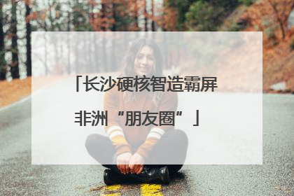 长沙硬核智造霸屏非洲“朋友圈”