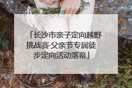 长沙市亲子定向越野挑战赛·父亲节专属徒步定向活动落幕
