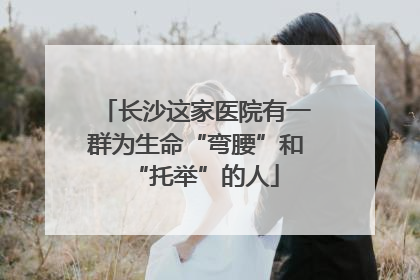 长沙这家医院有一群为生命“弯腰”和“托举”的人