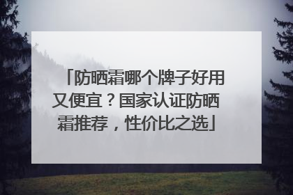防晒霜哪个牌子好用又便宜？国家认证防晒霜推荐，性价比之选