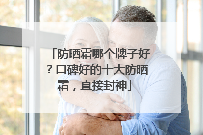 防晒霜哪个牌子好？口碑好的十大防晒霜，直接封神