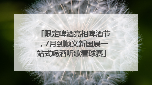 限定啤酒亮相啤酒节，7月到顺义新国展一站式喝酒听歌看球赛