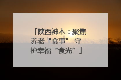 陕西神木：聚焦养老“食事” 守护幸福“食光”