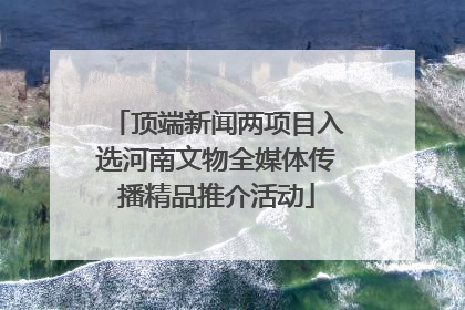 顶端新闻两项目入选河南文物全媒体传播精品推介活动
