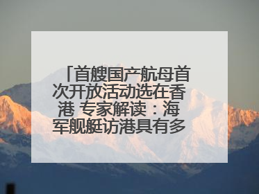 首艘国产航母首次开放活动选在香港 专家解读：海军舰艇访港具有多重积极意义