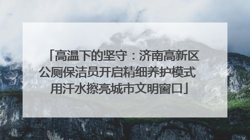 高温下的坚守：济南高新区公厕保洁员开启精细养护模式 用汗水擦亮城市文明窗口