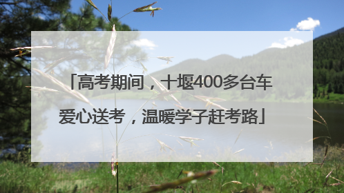 高考期间，十堰400多台车爱心送考，温暖学子赶考路