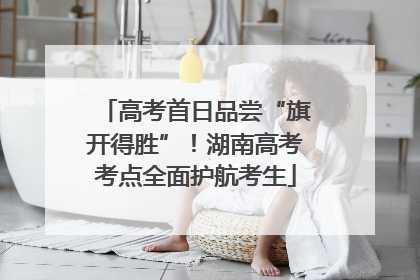 高考首日品尝“旗开得胜”！湖南高考考点全面护航考生