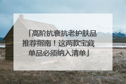 高阶抗衰抗老护肤品推荐指南！这两款宝藏单品必须纳入清单