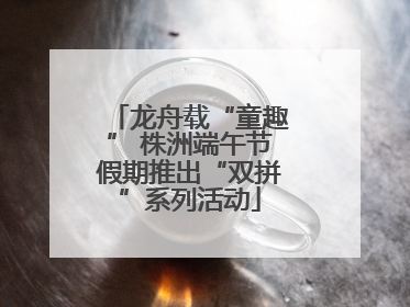龙舟载“童趣” 株洲端午节假期推出“双拼”系列活动