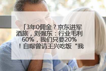 3年0佣金？京东进军酒旅，刘强东：行业毛利60%，我们只要20%！自曝曾请王兴吃饭“我要做外卖了”